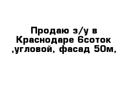 Продаю з/у в Краснодаре 6соток ,угловой, фасад 50м,